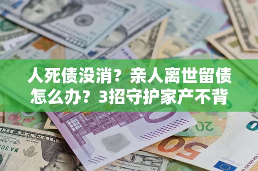 北京人死债没消？亲人离世留债怎么办？3招守护家产不背锅