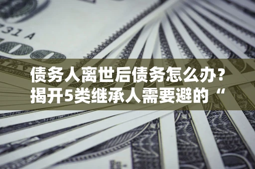 北京债务人离世后债务怎么办？揭开5类继承人需要避的“坑”